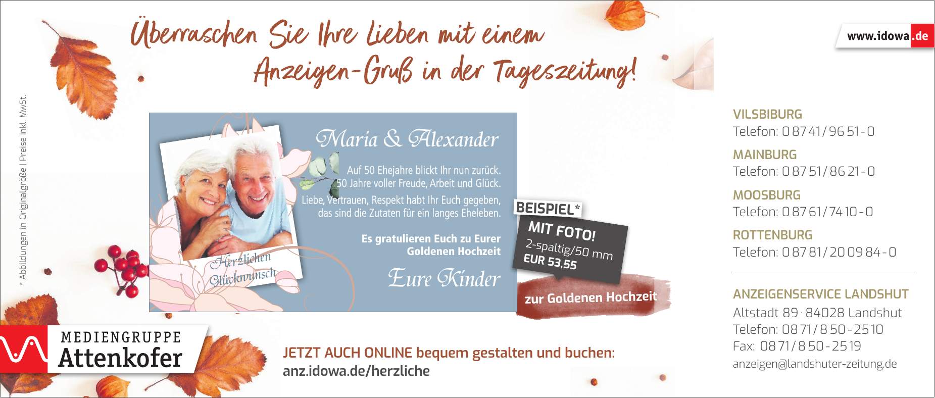 * Abbildungen in Originalgröße | Preise inkl. MwSt.zur Goldenen HochzeitMaria & AlexanderEure KinderJetzt auch online bequem gestalten und buchen: anz.idowa.de/herzlicheAuf 50 Ehejahre blickt Ihr nun zurück. 50 Jahre voller Freude, Arbeit und Glück. Liebe, Vertrauen, Respekt habt Ihr Euch gegeben, das sind die Zutaten für ein langes Eheleben. Es gratulieren Euch zu Eurer Goldenen Hochzeit2-spaltig/50 mm EUR 53,55MIT FOTO!BEISPIEL*Herzlichen GlückwunschVilsbiburg Telefon: *** Mainburg Telefon: *** Moosburg Telefon: *** Rottenburg Telefon: *** Anzeigenservice Landshut Altstadt *** Landshut Telefon: *** Fax: *** anzeigen@landshuter-zeitung.de