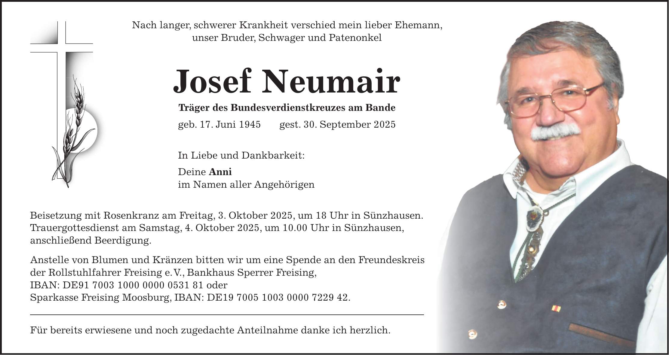 Nach langer, schwerer Krankheit verschied mein lieber Ehemann, unser Bruder, Schwager und Patenonkel Josef Neumair Träger des Bundesverdienstkreuzes am Bande geb. 17. Juni 1945 gest. 30. September 2025 In Liebe und Dankbarkeit: Deine Anni im Namen aller Angehörigen Beisetzung mit Rosenkranz am Freitag, 3. Oktober 2025, um 18 Uhr in Sünzhausen. Trauergottesdienst am Samstag, 4. Oktober 2025, um 10.00 Uhr in Sünzhausen, anschließend Beerdigung. Anstelle von Blumen und Kränzen bitten wir um eine Spende an den Freundeskreis der Rollstuhlfahrer Freising e. V., Bankhaus Sperrer Freising, IBAN: DE*** oder Sparkasse Freising Moosburg, IBAN: DE***. Für bereits erwiesene und noch zugedachte Anteilnahme danke ich herzlich.