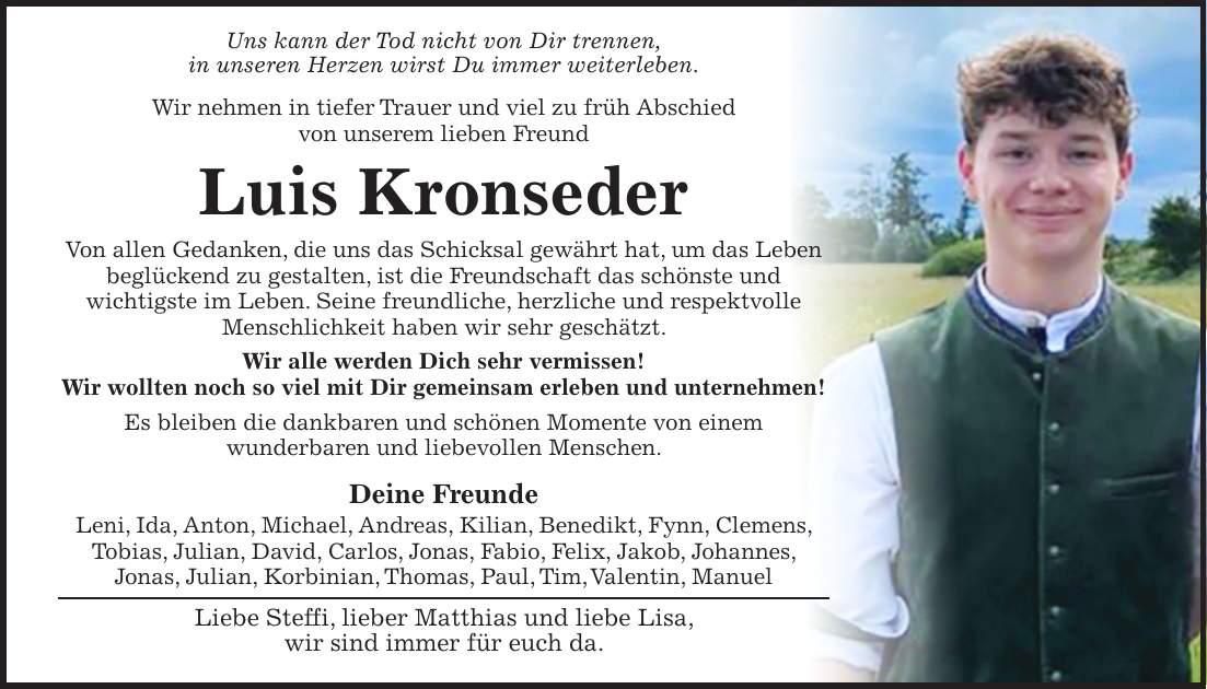 Uns kann der Tod nicht von Dir trennen, in unseren Herzen wirst Du immer weiterleben. Wir nehmen in tiefer Trauer und viel zu früh Abschied von unserem lieben Freund Luis Kronseder Von allen Gedanken, die uns das Schicksal gewährt hat, um das Leben beglückend zu gestalten, ist die Freundschaft das schönste und wichtigste im Leben. Seine freundliche, herzliche und respektvolle Menschlichkeit haben wir sehr geschätzt. Wir alle werden Dich sehr vermissen! Wir wollten noch so viel mit Dir gemeinsam erleben und unternehmen! Es bleiben die dankbaren und schönen Momente von einem wunderbaren und liebevollen Menschen. Deine Freunde Leni, Ida, Anton, Michael, Andreas, Kilian, Benedikt, Fynn, Clemens, Tobias, Julian, David, Carlos, Jonas, Fabio, Felix, Jakob, Johannes, Jonas, Julian, Korbinian, Thomas, Paul, Tim, Valentin, Manuel Liebe Steffi, lieber Matthias und liebe Lisa, wir sind immer für euch da.
