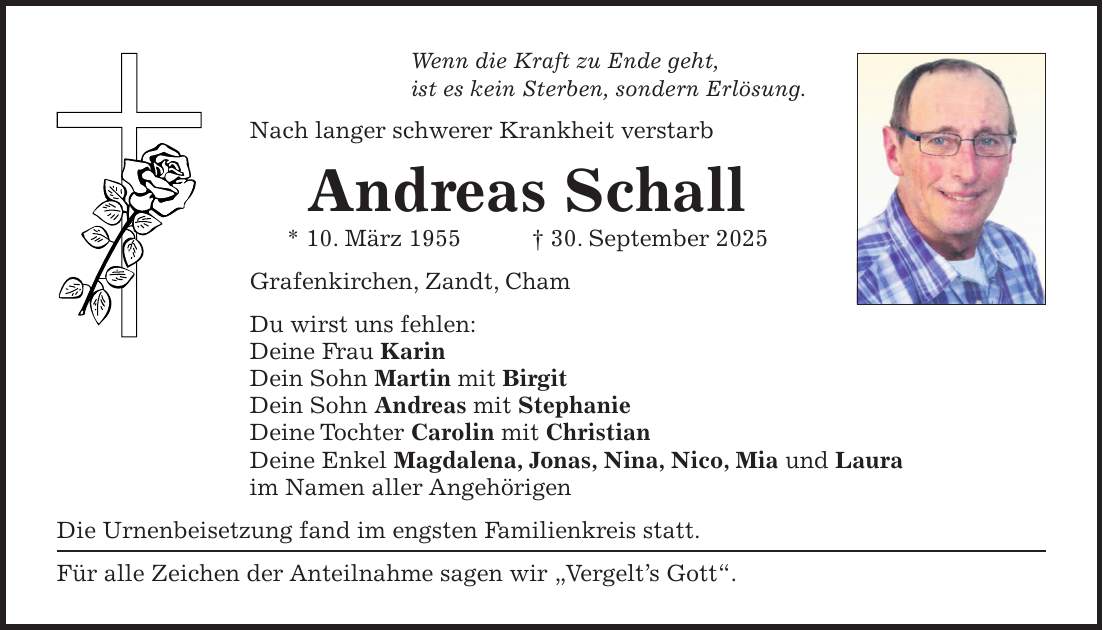 Wenn die Kraft zu Ende geht, ist es kein Sterben, sondern Erlösung. Nach langer schwerer Krankheit verstarb Andreas Schall * 10. März 1955 + 30. September 2025 Grafenkirchen, Zandt, Cham Du wirst uns fehlen: Deine Frau Karin Dein Sohn Martin mit Birgit Dein Sohn Andreas mit Stephanie Deine Tochter Carolin mit Christian Deine Enkel Magdalena, Jonas, Nina, Nico, Mia und Laura im Namen aller Angehörigen Die Urnenbeisetzung fand im engsten Familienkreis statt. Für alle Zeichen der Anteilnahme sagen wir 'Vergelt's Gott'.