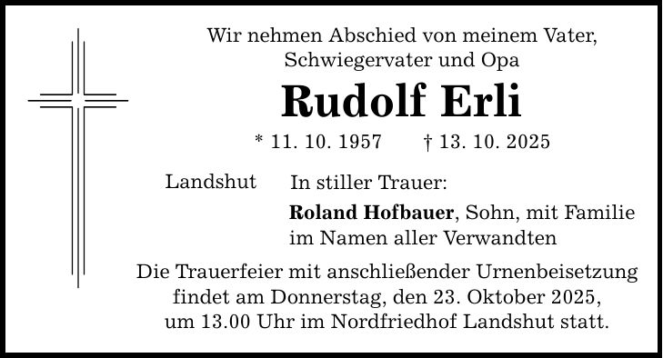 Wir nehmen Abschied von meinem Vater, Schwiegervater und Opa Rudolf Erli * 11. 10. 1957 _ 13. 10. 2025 Landshut In stiller Trauer: Roland Hofbauer, Sohn, mit Familie im Namen aller Verwandten Die Trauerfeier mit anschließender Urnenbeisetzung findet am Donnerstag, den 23. Oktober 2025, um 13.00 Uhr im Nordfriedhof Landshut statt.