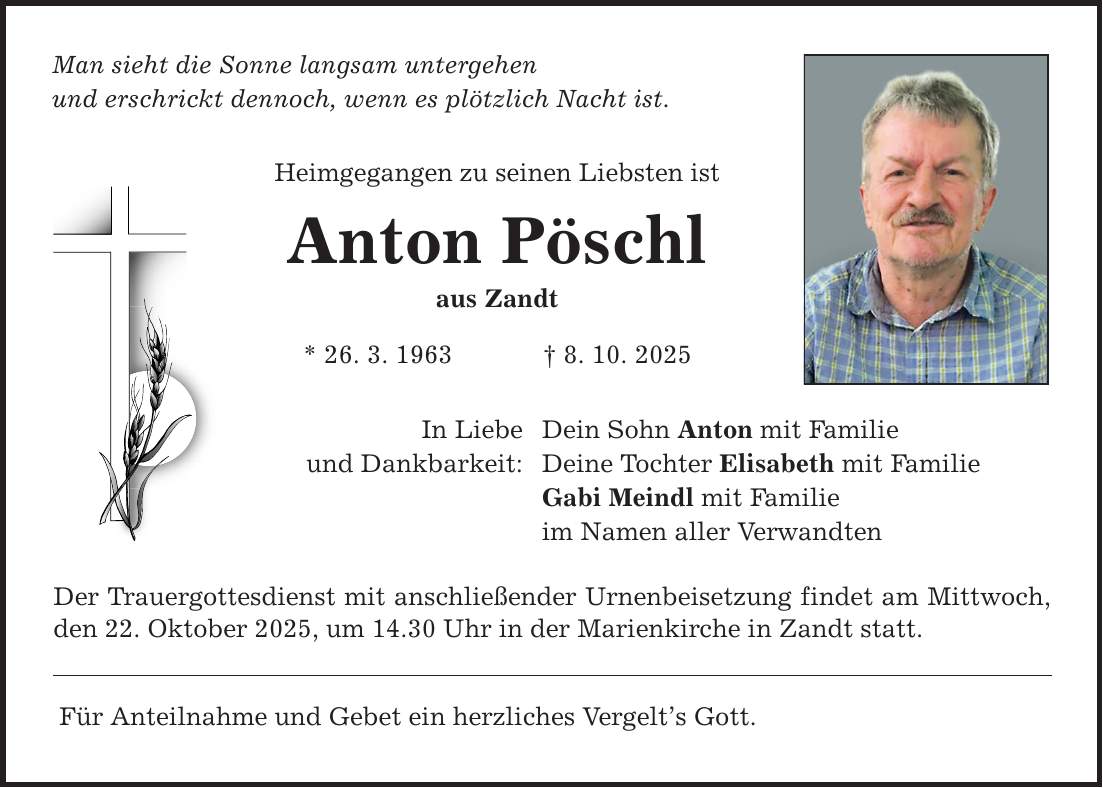 Man sieht die Sonne langsam untergehen und erschrickt dennoch, wenn es plötzlich Nacht ist. Heimgegangen zu seinen Liebsten ist Anton Pöschl aus Zandt * 26. 3. 1963 _ 8. 10. 2025 In Liebe und Dankbarkeit: Dein Sohn Anton mit Familie Deine Tochter Elisabeth mit Familie Gabi Meindl mit Familie im Namen aller Verwandten Der Trauergottesdienst mit anschließender Urnenbeisetzung findet am Mittwoch, den 22. Oktober 2025, um 14.30 Uhr in der Marienkirche in Zandt statt. Für Anteilnahme und Gebet ein herzliches Vergelt's Gott.