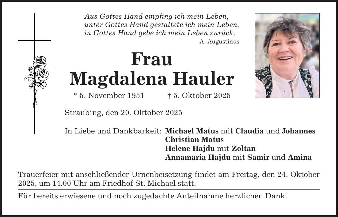 Aus Gottes Hand empfing ich mein Leben, unter Gottes Hand gestaltete ich mein Leben, in Gottes Hand gebe ich mein Leben zurück. A. Augustinus Frau Magdalena Hauler * 5. November 1951 _ 5. Oktober 2025 Straubing, den 20. Oktober 2025 In Liebe und Dankbarkeit: Michael Matus mit Claudia und Johannes Christian Matus Helene Hajdu mit Zoltan Annamaria Hajdu mit Samir und Amina Trauerfeier mit anschließender Urnenbeisetzung findet am Freitag, den 24. Oktober 2025, um 14.00 Uhr am Friedhof St. Michael statt. Für bereits erwiesene und noch zugedachte Anteilnahme herzlichen Dank.