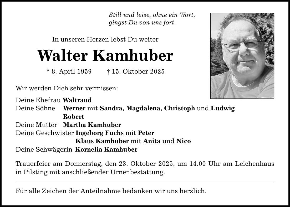 Still und leise, ohne ein Wort, gingst Du von uns fort. In unseren Herzen lebst Du weiter Walter Kamhuber * 8. April 1959 _ 15. Oktober 2025 Wir werden Dich sehr vermissen: Deine Ehefrau Waltraud Deine Söhne Werner mit Sandra, Magdalena, Christoph und Ludwig Robert Deine Mutter Martha Kamhuber Deine Geschwister Ingeborg Fuchs mit Peter Klaus Kamhuber mit Anita und Nico Deine Schwägerin Kornelia Kamhuber Trauerfeier am Donnerstag, den 23. Oktober 2025, um 14.00 Uhr am Leichenhaus in Pilsting mit anschließender Urnenbestattung. Für alle Zeichen der Anteilnahme bedanken wir uns herzlich.