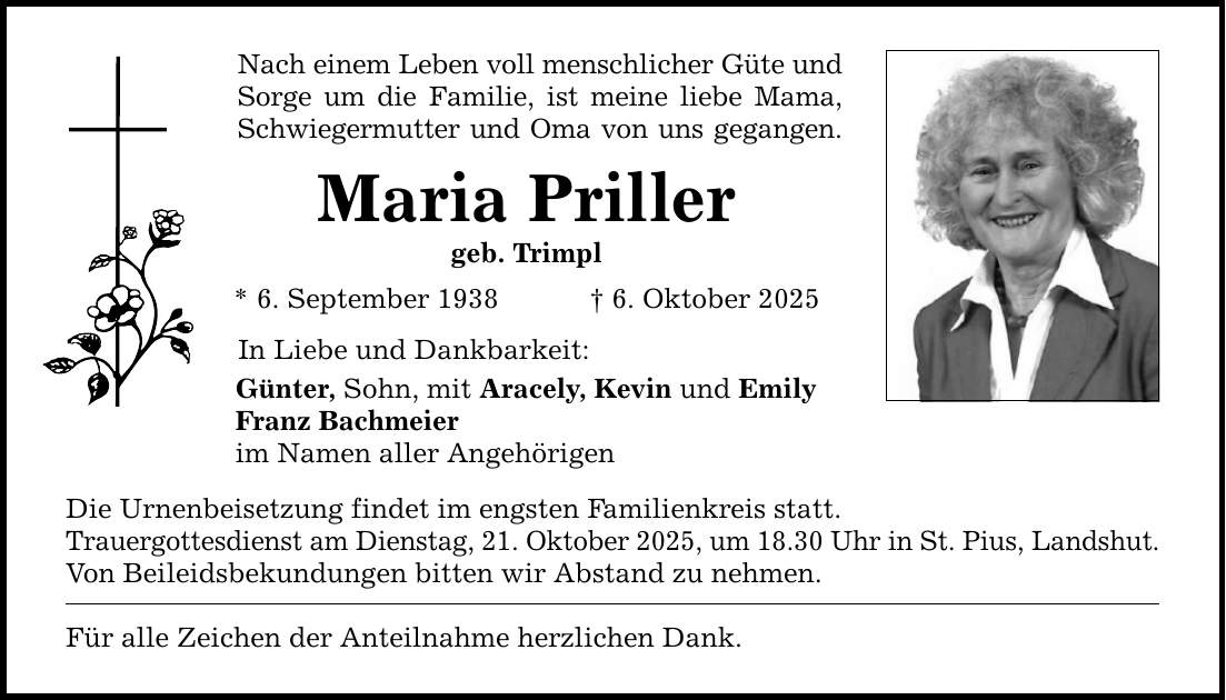 Nach einem Leben voll menschlicher Güte und Sorge um die Familie, ist meine liebe Mama, Schwiegermutter und Oma von uns gegangen. Maria Priller geb. Trimpl * 6. September 1938 _ 6. Oktober 2025 In Liebe und Dankbarkeit: Günter, Sohn, mit Aracely, Kevin und Emily Franz Bachmeier im Namen aller Angehörigen Die Urnenbeisetzung findet im engsten Familienkreis statt. Trauergottesdienst am Dienstag, 21. Oktober 2025, um 18.30 Uhr in St. Pius, Landshut. Von Beileidsbekundungen bitten wir Abstand zu nehmen. Für alle Zeichen der Anteilnahme herzlichen Dank.