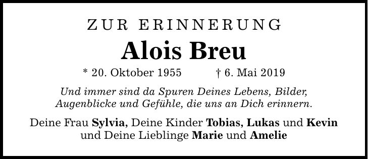 ZUR ERINNERUNGAlois Breu* 20. Oktober 1955 _ 6. Mai 2019Und immer sind da Spuren Deines Lebens, Bilder,Augenblicke und Gefühle, die uns an Dich erinnern.Deine Frau Sylvia, Deine Kinder Tobias, Lukas und Kevinund Deine Lieblinge Marie und Amelie