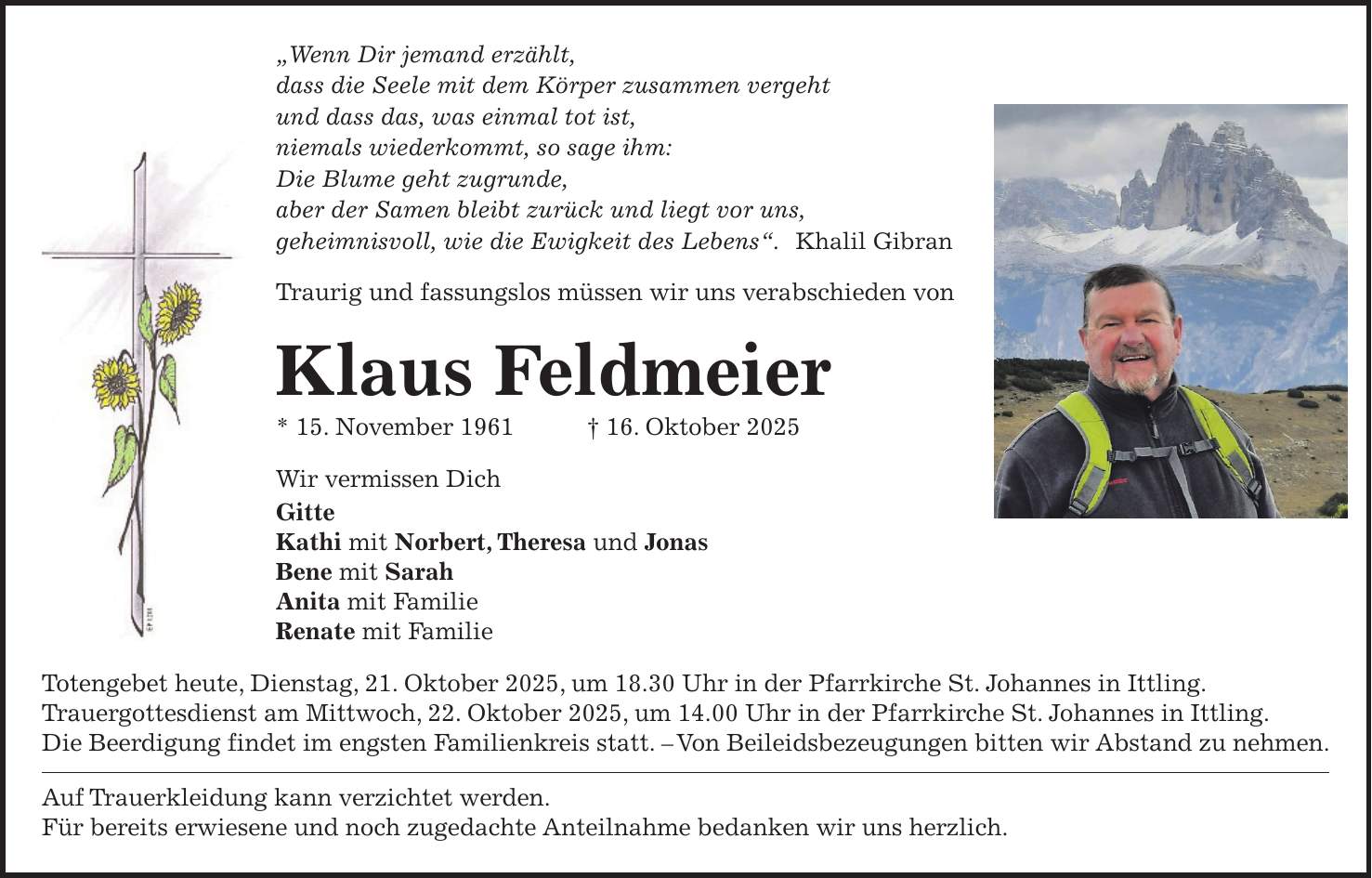'Wenn Dir jemand erzählt, dass die Seele mit dem Körper zusammen vergeht und dass das, was einmal tot ist, niemals wiederkommt, so sage ihm: Die Blume geht zugrunde, aber der Samen bleibt zurück und liegt vor uns, geheimnisvoll, wie die Ewigkeit des Lebens'. Khalil Gibran Traurig und fassungslos müssen wir uns verabschieden von Klaus Feldmeier * 15. November 1961 + 16. Oktober 2025 Wir vermissen Dich Gitte Kathi mit Norbert, Theresa und Jonas Bene mit Sarah Anita mit Familie Renate mit Familie Totengebet heute, Dienstag, 21. Oktober 2025, um 18.30 Uhr in der Pfarrkirche St. Johannes in Ittling. Trauergottesdienst am Mittwoch, 22. Oktober 2025, um 14.00 Uhr in der Pfarrkirche St. Johannes in Ittling. Die Beerdigung findet im engsten Familienkreis statt. - Von Beileidsbezeugungen bitten wir Abstand zu nehmen. Auf Trauerkleidung kann verzichtet werden. Für bereits erwiesene und noch zugedachte Anteilnahme bedanken wir uns herzlich.