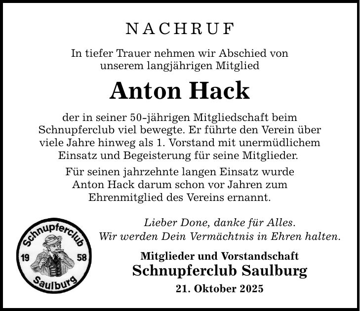 NACHRUFIn tiefer Trauer nehmen wir Abschied vonunserem langjährigen MitgliedAnton Hackder in seiner 50-jährigen Mitgliedschaft beimSchnupferclub viel bewegte. Er führte den Verein überviele Jahre hinweg als 1. Vorstand mit unermüdlichemEinsatz und Begeisterung für seine Mitglieder. Für seinen jahrzehnte langen Einsatz wurdeAnton Hack darum schon vor Jahren zumEhrenmitglied des Vereins ernannt. Lieber Done, danke für Alles.Wir werden Dein Vermächtnis in Ehren halten.Mitglieder und VorstandschaftSchnupferclub Saulburg21. Oktober 2025