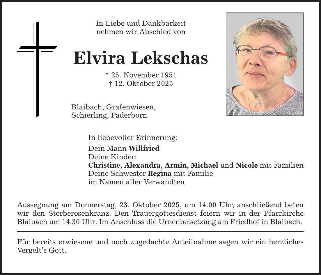In Liebe und Dankbarkeit nehmen wir Abschied von Elvira Lekschas * 25. November 1951 _ 12. Oktober 2025 Blaibach, Grafenwiesen, Schierling, Paderborn In liebevoller Erinnerung: Dein Mann Willfried Deine Kinder: Christine, Alexandra, Armin, Michael und Nicole mit Familien Deine Schwester Regina mit Familie im Namen aller Verwandten Aussegnung am Donnerstag, 23. Oktober 2025, um 14.00 Uhr, anschließend beten wir den Sterberosenkranz. Den Trauergottesdienst feiern wir in der Pfarrkirche Blaibach um 14.30 Uhr. Im Anschluss die Urnenbeisetzung am Friedhof in Blaibach. Für bereits erwiesene und noch zugedachte Anteilnahme sagen wir ein herzliches Vergelt's Gott.