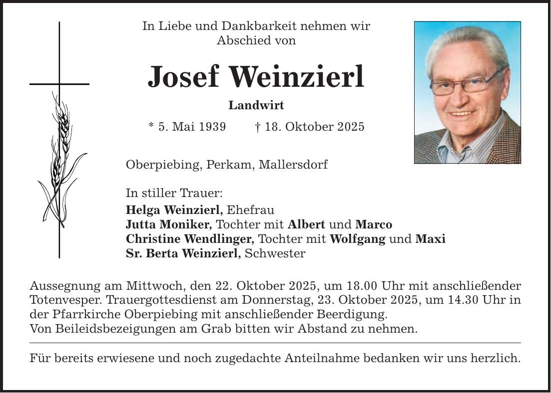 In Liebe und Dankbarkeit nehmen wir Abschied von Josef Weinzierl Landwirt * 5. Mai 1939 _ 18. Oktober 2025 Oberpiebing, Perkam, Mallersdorf In stiller Trauer: Helga Weinzierl, Ehefrau Jutta Moniker, Tochter mit Albert und Marco Christine Wendlinger, Tochter mit Wolfgang und Maxi Sr. Berta Weinzierl, Schwester Aussegnung am Mittwoch, den 22. Oktober 2025, um 18.00 Uhr mit anschließender Totenvesper. Trauergottesdienst am Donnerstag, 23. Oktober 2025, um 14.30 Uhr in der Pfarrkirche Oberpiebing mit anschließender Beerdigung. Von Beileidsbezeigungen am Grab bitten wir Abstand zu nehmen. Für bereits erwiesene und noch zugedachte Anteilnahme bedanken wir uns herzlich.