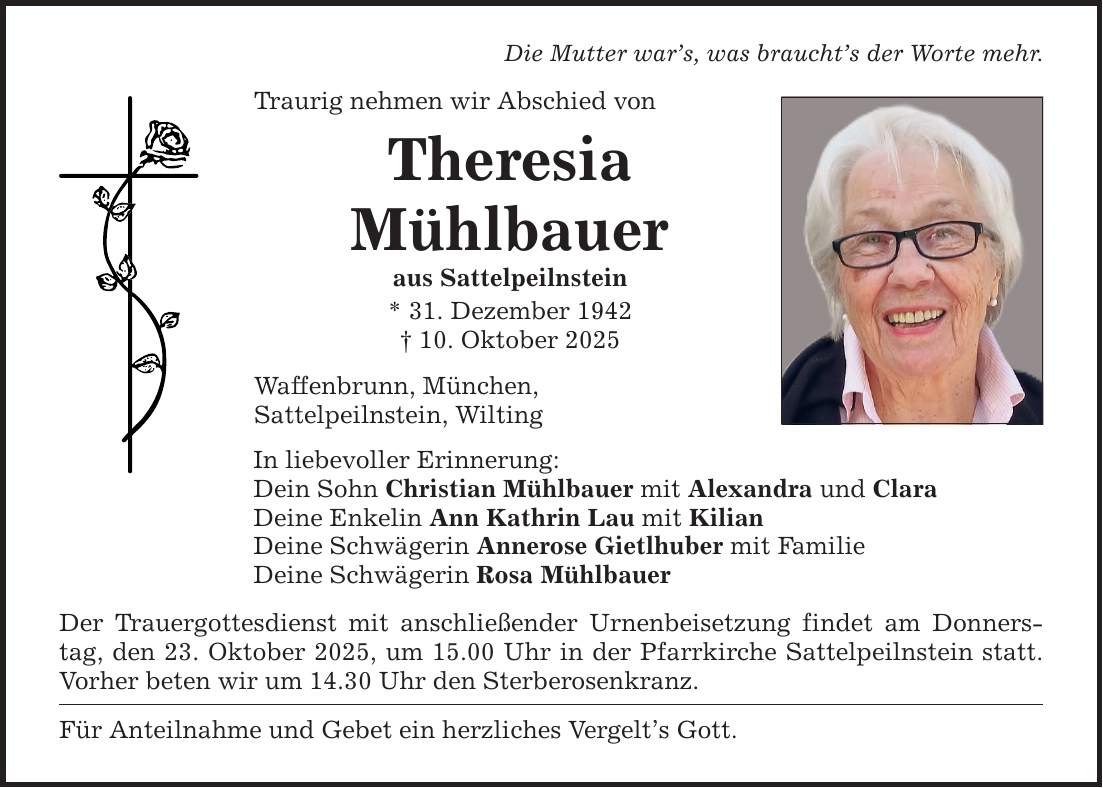 Die Mutter war's, was braucht's der Worte mehr.Traurig nehmen wir Abschied vonTheresiaMühlbaueraus Sattelpeilnstein* 31. Dezember 1942_ 10. Oktober 2025Waffenbrunn, München,Sattelpeilnstein, WiltingIn liebevoller Erinnerung:Dein Sohn Christian Mühlbauer mit Alexandra und ClaraDeine Enkelin Ann Kathrin Lau mit KilianDeine Schwägerin Annerose Gietlhuber mit FamilieDeine Schwägerin Rosa MühlbauerDer Trauergottesdienst mit anschließender Urnenbeisetzung findet am Donnerstag, den 23. Oktober 2025, um 15.00 Uhr in der Pfarrkirche Sattelpeilnstein statt. Vorher beten wir um 14.30 Uhr den Sterberosenkranz.Für Anteilnahme und Gebet ein herzliches Vergelt's Gott.