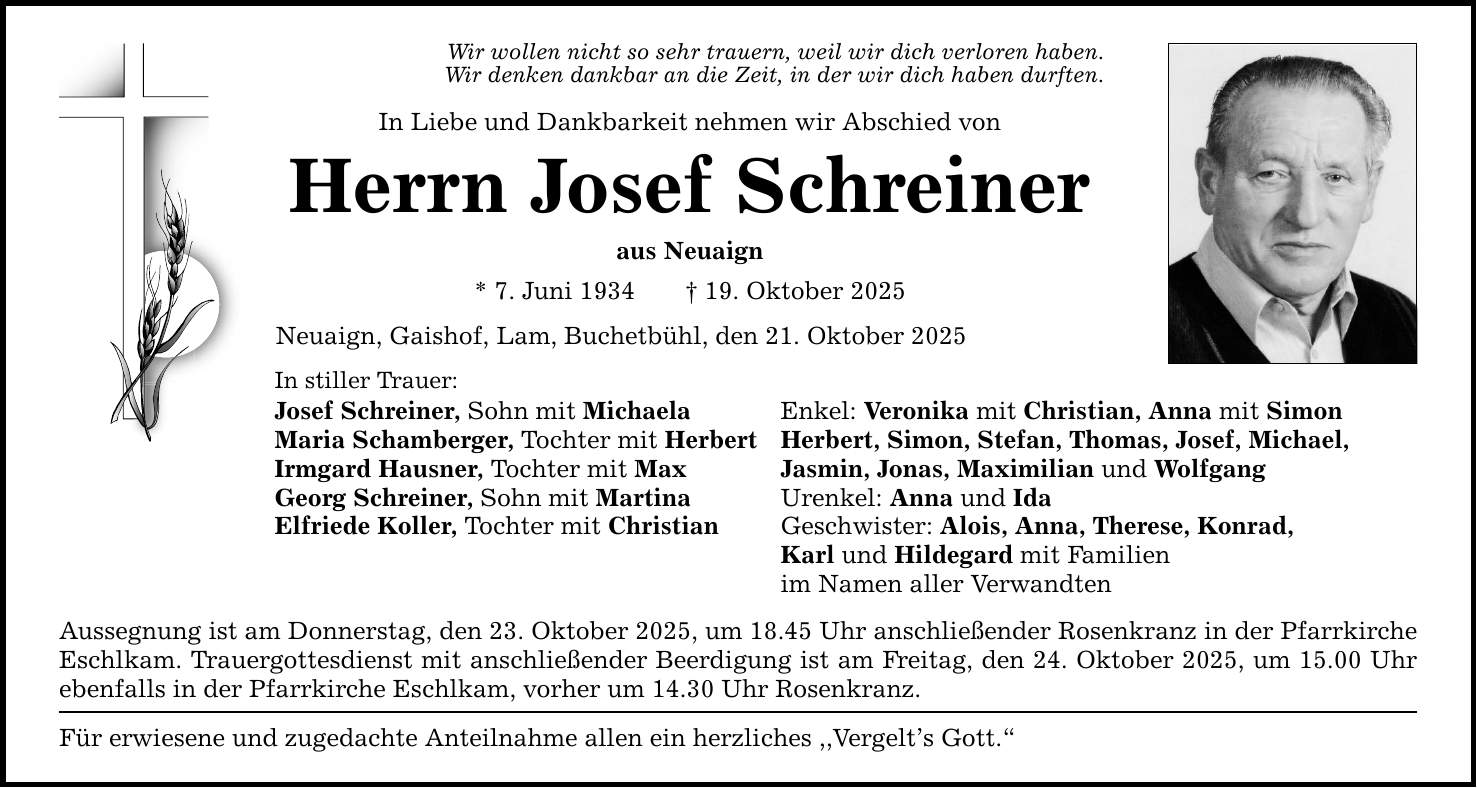 Wir wollen nicht so sehr trauern, weil wir dich verloren haben.Wir denken dankbar an die Zeit, in der wir dich haben durften.In Liebe und Dankbarkeit nehmen wir Abschied vonHerrn Josef Schreineraus Neuaign * 7. Juni 1934 _ 19. Oktober 2025 Neuaign, Gaishof, Lam, Buchetbühl, den 21. Oktober 2025In stiller Trauer: Josef Schreiner, Sohn mit Michaela Enkel: Veronika mit Christian, Anna mit SimonMaria Schamberger, Tochter mit Herbert Herbert, Simon, Stefan, Thomas, Josef, Michael, Irmgard Hausner, Tochter mit Max Jasmin, Jonas, Maximilian und WolfgangGeorg Schreiner, Sohn mit Martina Urenkel: Anna und IdaElfriede Koller, Tochter mit Christian Geschwister: Alois, Anna, Therese, Konrad, Karl und Hildegard mit Familien im Namen aller Verwandten Aussegnung ist am Donnerstag, den 23. Oktober 2025, um 18.45 Uhr anschließender Rosenkranz in der Pfarrkirche Eschlkam. Trauergottesdienst mit anschließender Beerdigung ist am Freitag, den 24. Oktober 2025, um 15.00 Uhr ebenfalls in der Pfarrkirche Eschlkam, vorher um 14.30 Uhr Rosenkranz.Für erwiesene und zugedachte Anteilnahme allen ein herzliches ,,Vergelt's Gott.