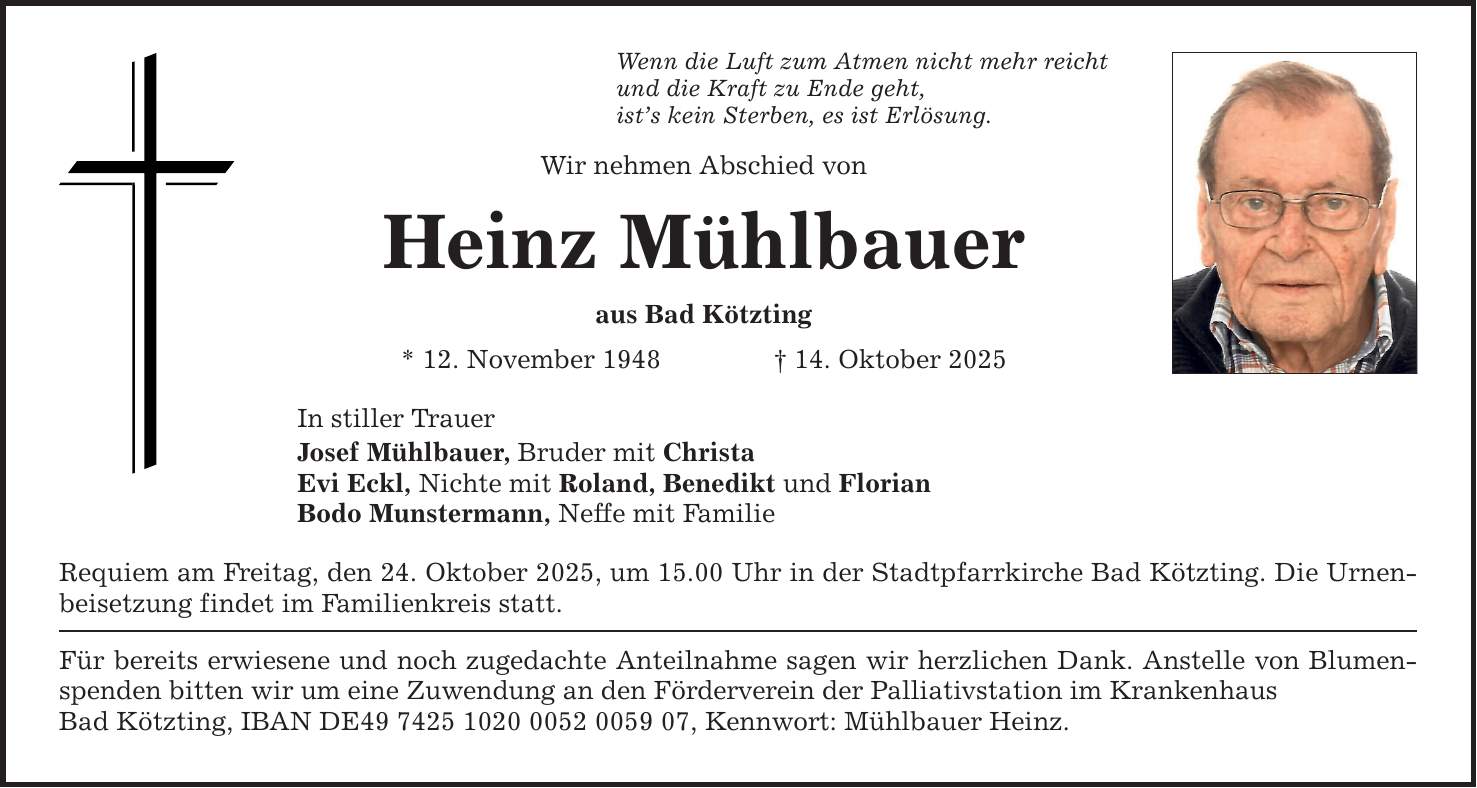 Wenn die Luft zum Atmen nicht mehr reichtund die Kraft zu Ende geht,ist's kein Sterben, es ist Erlösung.Wir nehmen Abschied von Heinz Mühlbaueraus Bad Kötzting* 12. November 1948 _ 14. Oktober 2025In stiller TrauerJosef Mühlbauer, Bruder mit ChristaEvi Eckl, Nichte mit Roland, Benedikt und FlorianBodo Munstermann, Neffe mit FamilieRequiem am Freitag, den 24. Oktober 2025, um 15.00 Uhr in der Stadtpfarrkirche Bad Kötzting. Die Urnenbeisetzung findet im Familienkreis statt.Für bereits erwiesene und noch zugedachte Anteilnahme sagen wir herzlichen Dank. Anstelle von Blumenspenden bitten wir um eine Zuwendung an den Förderverein der Palliativstation im KrankenhausBad Kötzting, IBAN DE***, Kennwort: Mühlbauer Heinz.