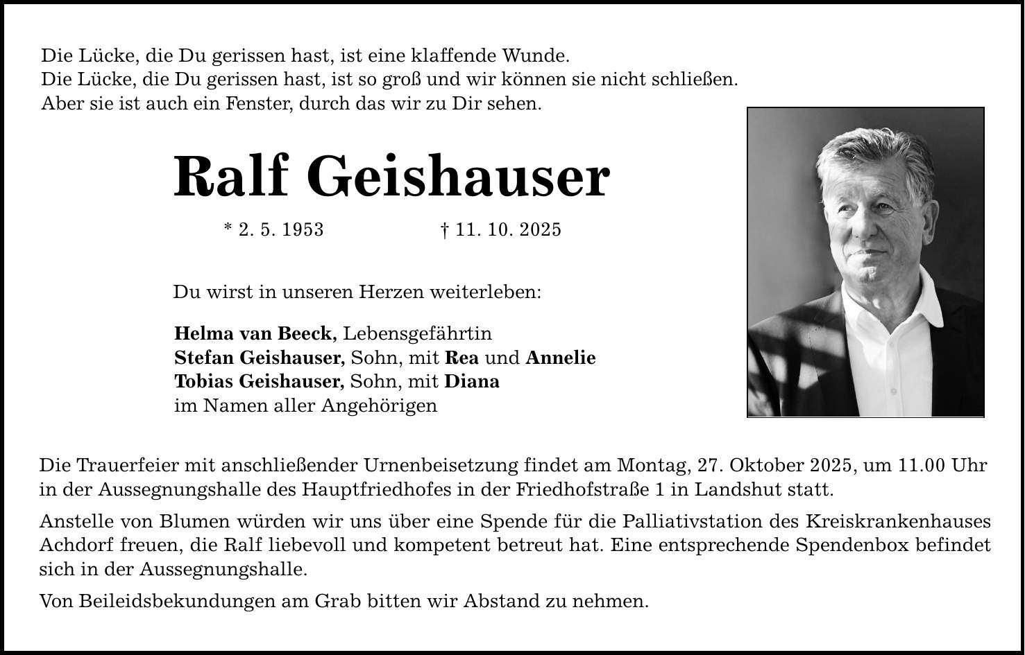 Die Lücke, die Du gerissen hast, ist eine klaffende Wunde. Die Lücke, die Du gerissen hast, ist so groß und wir können sie nicht schließen. Aber sie ist auch ein Fenster, durch das wir zu Dir sehen. Ralf Geishauser * 2. 5. 1953 _ 11. 10. 2025 Du wirst in unseren Herzen weiterleben: Helma van Beeck, Lebensgefährtin Stefan Geishauser, Sohn, mit Rea und Annelie Tobias Geishauser, Sohn, mit Diana im Namen aller Angehörigen Die Trauerfeier mit anschließender Urnenbeisetzung findet am Montag, 27. Oktober 2025, um 11.00 Uhr in der Aussegnungshalle des Hauptfriedhofes in der Friedhofstraße 1 in Landshut statt. Anstelle von Blumen würden wir uns über eine Spende für die Palliativstation des Kreiskrankenhauses Achdorf freuen, die Ralf liebevoll und kompetent betreut hat. Eine entsprechende Spendenbox befindet sich in der Aussegnungshalle. Von Beileidsbekundungen am Grab bitten wir Abstand zu nehmen.