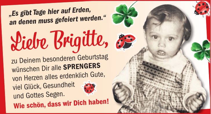 'Es gibt Tage hier auf Erden, an denen muss gefeiert werden.' Liebe Brigitte, zu Deinem besonderen Geburtstag wünschen Dir alle Sprengers von Herzen alles erdenklich Gute, viel Glück, Gesundheit und Gottes Segen. Wie schön, dass wir Dich haben!