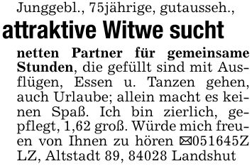 Junggebl., 75jährige, gutausseh.,attraktive Witwe suchtnetten Partner für gemeinsame Stunden, die gefüllt sind mit Ausflügen, Essen u. Tanzen gehen, auch Urlaube; allein macht es keinen Spaß. Ich bin zierlich, gepflegt, 1,62 groß. Würde mich freuen von Ihnen zu hören _***Z LZ, Altstadt 89, 84028 Landshut