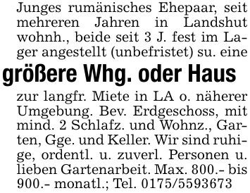 Junges rumänisches Ehepaar, seit mehreren Jahren in Landshut wohnh., beide seit 3 J. fest im Lager angestellt (unbefristet) su. einegrößere Whg. oder Hauszur langfr. Miete in LA o. näherer Umgebung. Bev. Erdgeschoss, mit mind. 2 Schlafz. und Wohnz., Garten, Gge. und Keller. Wir sind ruhige, ordentl. u. zuverl. Personen u. lieben Gartenarbeit. Max. 800.- bis 900.- monatl.; Tel. ***
