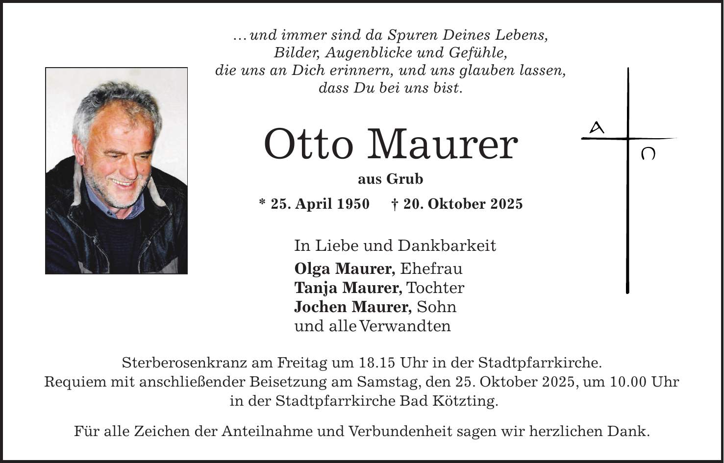 ... und immer sind da Spuren Deines Lebens, Bilder, Augenblicke und Gefühle, die uns an Dich erinnern, und uns glauben lassen, dass Du bei uns bist. Otto Maurer aus Grub * 25. April 1950 + 20. Oktober 2025 In Liebe und Dankbarkeit Olga Maurer, Ehefrau Tanja Maurer, Tochter Jochen Maurer, Sohn und alle Verwandten Sterberosenkranz am Freitag um 18.15 Uhr in der Stadtpfarrkirche. Requiem mit anschließender Beisetzung am Samstag, den 25. Oktober 2025, um 10.00 Uhr in der Stadtpfarrkirche Bad Kötzting. Für alle Zeichen der Anteilnahme und Verbundenheit sagen wir herzlichen Dank.