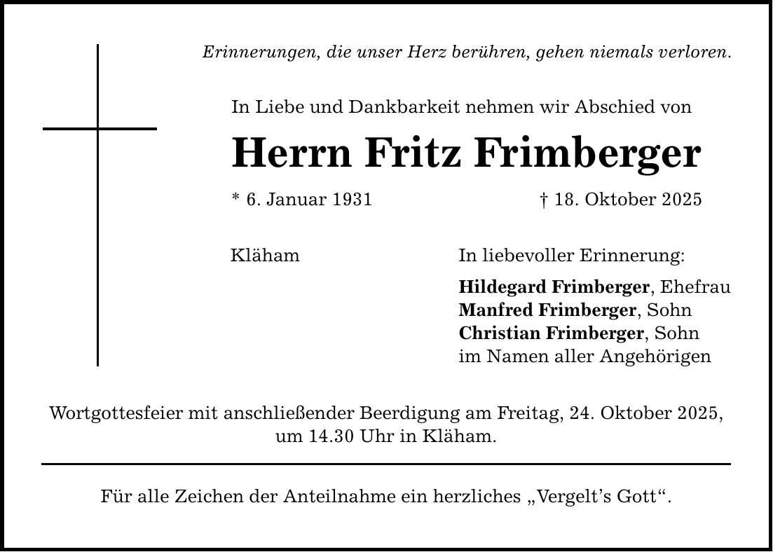 Erinnerungen, die unser Herz berühren, gehen niemals verloren. In Liebe und Dankbarkeit nehmen wir Abschied von Herrn Fritz Frimberger * 6. Januar 1931 _ 18. Oktober 2025 Kläham Wortgottesfeier mit anschließender Beerdigung am Freitag, 24. Oktober 2025, um 14.30 Uhr in Kläham. Für alle Zeichen der Anteilnahme ein herzliches 