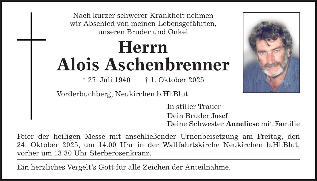 Nach kurzer schwerer Krankheit nehmen wir Abschied von meinen Lebensgefährten, unseren Bruder und Onkel Herrn Alois Aschenbrenner * 27. Juli 1940 _ 1. Oktober 2025 Vorderbuchberg, Neukirchen b.Hl.Blut Feier der heiligen Messe mit anschließender Urnenbeisetzung am Freitag, den 24. Oktober 2025, um 14.00 Uhr in der Wallfahrtskirche Neukirchen b.Hl.Blut, vorher um 13.30 Uhr Sterberosenkranz. Ein herzliches Vergelt's Gott für alle Zeichen der Anteilnahme. In stiller Trauer Dein Bruder Josef Deine Schwester Anneliese mit Familie