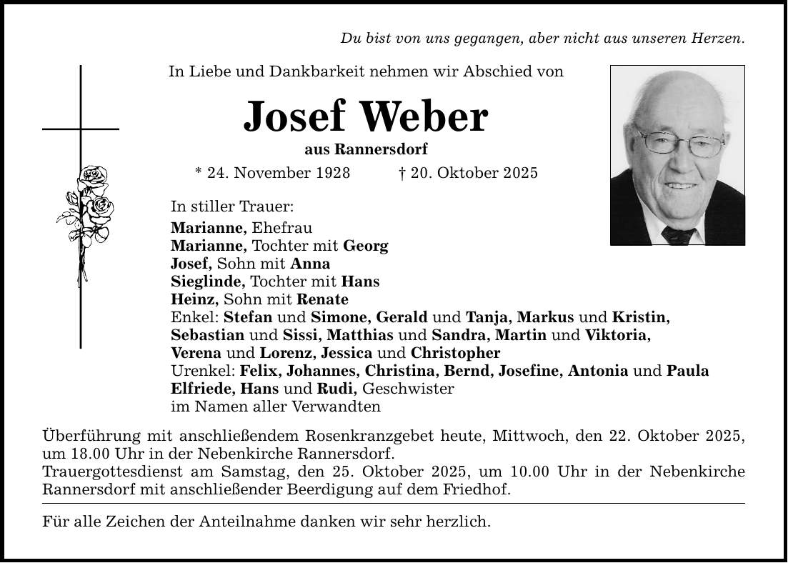 Du bist von uns gegangen, aber nicht aus unseren Herzen. In Liebe und Dankbarkeit nehmen wir Abschied von Josef Weber aus Rannersdorf * 24. November 1928 _ 20. Oktober 2025 In stiller Trauer: Marianne, Ehefrau Marianne, Tochter mit Georg Josef, Sohn mit Anna Sieglinde, Tochter mit Hans Heinz, Sohn mit Renate Enkel: Stefan und Simone, Gerald und Tanja, Markus und Kristin, Sebastian und Sissi, Matthias und Sandra, Martin und Viktoria, Verena und Lorenz, Jessica und Christopher Urenkel: Felix, Johannes, Christina, Bernd, Josefine, Antonia und Paula Elfriede, Hans und Rudi, Geschwister im Namen aller Verwandten Überführung mit anschließendem Rosenkranzgebet heute, Mittwoch, den 22. Oktober 2025, um 18.00 Uhr in der Nebenkirche Rannersdorf. Trauergottesdienst am Samstag, den 25. Oktober 2025, um 10.00 Uhr in der Nebenkirche Rannersdorf mit anschließender Beerdigung auf dem Friedhof. Für alle Zeichen der Anteilnahme danken wir sehr herzlich.