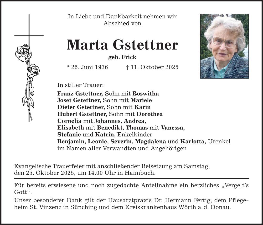In Liebe und Dankbarkeit nehmen wir Abschied von Marta Gstettner geb. Frick * 25. Juni 1936 _ 11. Oktober 2025 In stiller Trauer: Franz Gstettner, Sohn mit Roswitha Josef Gstettner, Sohn mit Mariele Dieter Gstettner, Sohn mit Karin Hubert Gstettner, Sohn mit Dorothea Cornelia mit Johannes, Andrea, Elisabeth mit Benedikt, Thomas mit Vanessa, Stefanie und Katrin, Enkelkinder Benjamin, Leonie, Severin, Magdalena und Karlotta, Urenkel im Namen aller Verwandten und Angehörigen Evangelische Trauerfeier mit anschließender Beisetzung am Samstag, den 25. Oktober 2025, um 14.00 Uhr in Haimbuch. Für bereits erwiesene und noch zugedachte Anteilnahme ein herzliches 