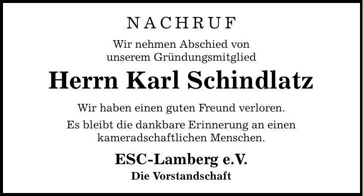 Nachruf Wir nehmen Abschied von unserem Gründungsmitglied Herrn Karl Schindlatz Wir haben einen guten Freund verloren. Es bleibt die dankbare Erinnerung an einen kameradschaftlichen Menschen. ESC-Lamberg e.V. Die Vorstandschaft