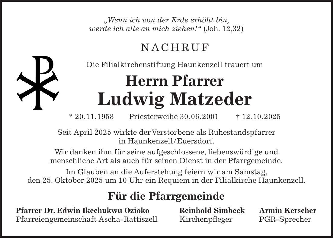 'Wenn ich von der Erde erhöht bin, werde ich alle an mich ziehen!' (Joh. 12,32) Nachruf Die Filialkirchenstiftung Haunkenzell trauert um Herrn Pfarrer Ludwig Matzeder * 20. 11. 1958 Priesterweihe 30. 06. 2001 + 12. 10. 2025 Seit April 2025 wirkte der Verstorbene als Ruhestandspfarrer in Haunkenzell/Euersdorf. Wir danken ihm für seine aufgeschlossene, liebenswürdige und menschliche Art als auch für seinen Dienst in der Pfarrgemeinde. Im Glauben an die Auferstehung feiern wir am Samstag, den 25. Oktober 2025 um 10 Uhr ein Requiem in der Filialkirche Haunkenzell. Für die Pfarrgemeinde Pfarrer Dr. Edwin Ikechukwu Ozioko Reinhold Simbeck Armin Kerscher Pfarreiengemeinschaft Ascha-Rattiszell Kirchenpfleger PGR-Sprecher