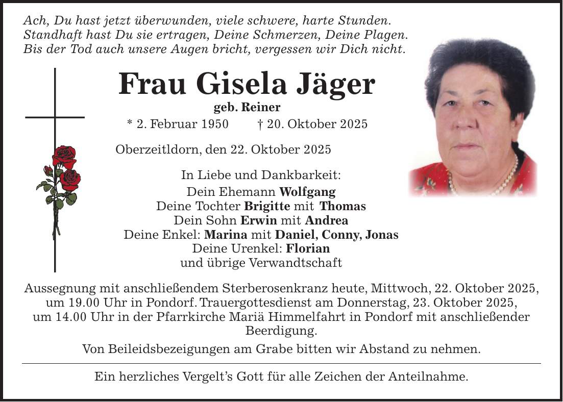  Ach, Du hast jetzt überwunden, viele schwere, harte Stunden. Standhaft hast Du sie ertragen, Deine Schmerzen, Deine Plagen. Bis der Tod auch unsere Augen bricht, vergessen wir Dich nicht. Frau Gisela Jäger geb. Reiner * 2. Februar 1950 + 20. Oktober 2025 Oberzeitldorn, den 22. Oktober 2025 In Liebe und Dankbarkeit: Dein Ehemann Wolfgang Deine Tochter Brigitte mit Thomas Dein Sohn Erwin mit Andrea Deine Enkel: Marina mit Daniel, Conny, Jonas Deine Urenkel: Florian und übrige Verwandtschaft Aussegnung mit anschließendem Sterberosenkranz heute, Mittwoch, 22. Oktober 2025, um 19.00 Uhr in Pondorf. Trauergottesdienst am Donnerstag, 23. Oktober 2025, um 14.00 Uhr in der Pfarrkirche Mariä Himmelfahrt in Pondorf mit anschließender Beerdigung. Von Beileidsbezeigungen am Grabe bitten wir Abstand zu nehmen. Ein herzliches Vergelt's Gott für alle Zeichen der Anteilnahme.