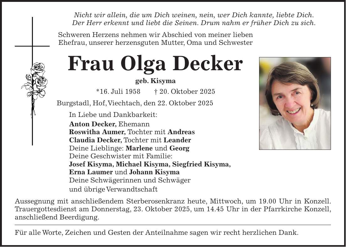 Nicht wir allein, die um Dich weinen, nein, wer Dich kannte, liebte Dich. Der Herr erkennt und liebt die Seinen. Drum nahm er früher Dich zu sich. Schweren Herzens nehmen wir Abschied von meiner lieben Ehefrau, unserer herzensguten Mutter, Oma und Schwester Frau Olga Decker geb. Kisyma *16. Juli 1958 + 20. Oktober 2025 Burgstadl, Hof, Viechtach, den 22. Oktober 2025 In Liebe und Dankbarkeit: Anton Decker, Ehemann Roswitha Aumer, Tochter mit Andreas Claudia Decker, Tochter mit Leander Deine Lieblinge: Marlene und Georg Deine Geschwister mit Familie: Josef Kisyma, Michael Kisyma, Siegfried Kisyma, Erna Laumer und Johann Kisyma Deine Schwägerinnen und Schwäger und übrige Verwandtschaft Aussegnung mit anschließendem Sterberosenkranz heute, Mittwoch, um 19.00 Uhr in Konzell. Trauergottesdienst am Donnerstag, 23. Oktober 2025, um 14.45 Uhr in der Pfarrkirche Konzell, anschließend Beerdigung. Für alle Worte, Zeichen und Gesten der Anteilnahme sagen wir recht herzlichen Dank.