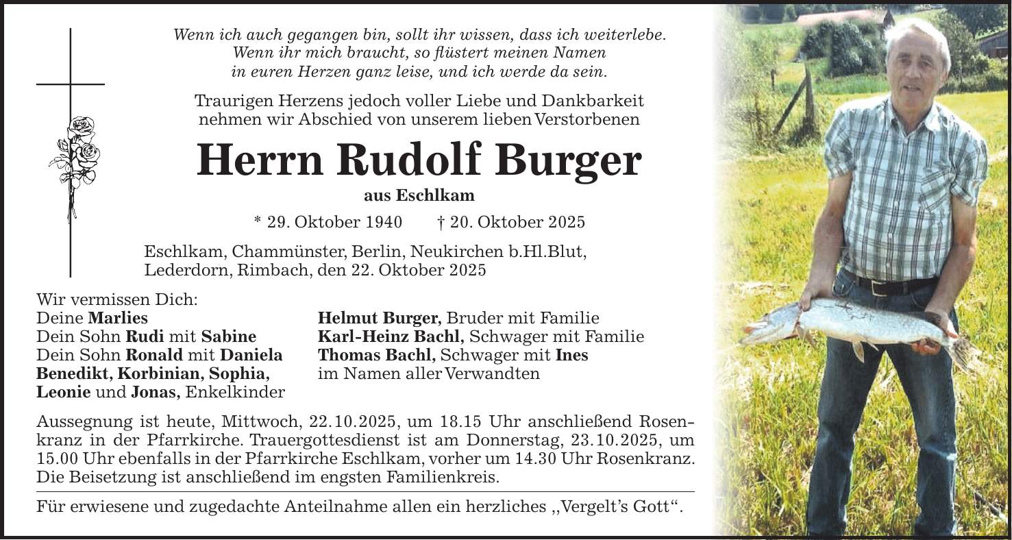 Wenn ich auch gegangen bin, sollt ihr wissen, dass ich weiterlebe. Wenn ihr mich braucht, so flüstert meinen Namen in euren Herzen ganz leise, und ich werde da sein. Traurigen Herzens jedoch voller Liebe und Dankbarkeit nehmen wir Abschied von unserem lieben Verstorbenen Herrn Rudolf Burger aus Eschlkam * 29. Oktober 1940 + 20. Oktober 2025 Eschlkam, Chammünster, Berlin, Neukirchen b.Hl.Blut, Lederdorn, Rimbach, den 22. Oktober 2025 Wir vermissen Dich: Deine Marlies Helmut Burger, Bruder mit Familie Dein Sohn Rudi mit Sabine Karl-Heinz Bachl, Schwager mit Familie Dein Sohn Ronald mit Daniela Thomas Bachl, Schwager mit Ines Benedikt, Korbinian, Sophia, im Namen aller Verwandten Leonie und Jonas, Enkelkinder Aussegnung ist heute, Mittwoch, 22. 10. 2025, um 18.15 Uhr anschließend Rosenkranz in der Pfarrkirche. Trauergottesdienst ist am Donnerstag, 23. 10. 2025, um 15.00 Uhr ebenfalls in der Pfarrkirche Eschlkam, vorher um 14.30 Uhr Rosenkranz. Die Beisetzung ist anschließend im engsten Familienkreis. Für erwiesene und zugedachte Anteilnahme allen ein herzliches ,,Vergelt's Gott'. 