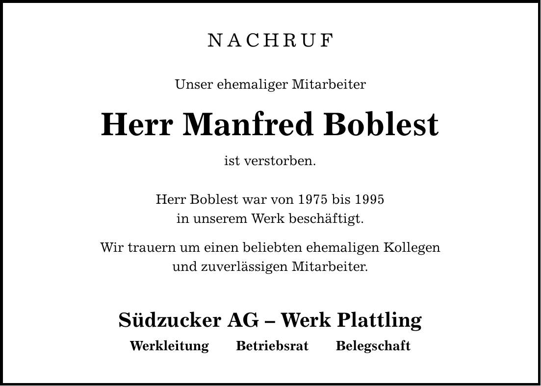 NACHRUF Unser ehemaliger Mitarbeiter Herr Manfred Boblest ist verstorben. Herr Boblest war von 1975 bis 1995 in unserem Werk beschäftigt. Wir trauern um einen beliebten ehemaligen Kollegen und zuverlässigen Mitarbeiter. Südzucker AG - Werk Plattling Werkleitung Betriebsrat Belegschaft