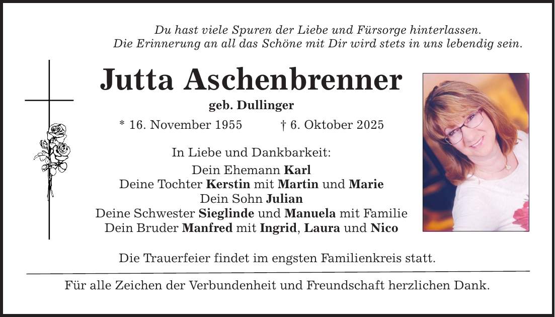 Du hast viele Spuren der Liebe und Fürsorge hinterlassen. Die Erinnerung an all das Schöne mit Dir wird stets in uns lebendig sein. Jutta Aschenbrenner geb. Dullinger * 16. November 1955 _ 6. Oktober 2025 In Liebe und Dankbarkeit: Dein Ehemann Karl Deine Tochter Kerstin mit Martin und Marie Dein Sohn Julian Deine Schwester Sieglinde und Manuela mit Familie Dein Bruder Manfred mit Ingrid, Laura und Nico Die Trauerfeier findet im engsten Familienkreis statt. Für alle Zeichen der Verbundenheit und Freundschaft herzlichen Dank.