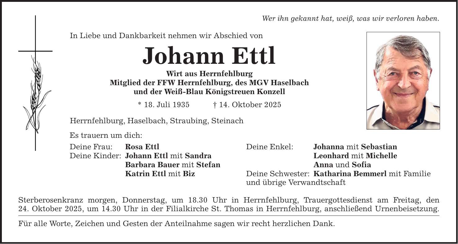 In Liebe und Dankbarkeit nehmen wir Abschied vonJohann EttlWirt aus HerrnfehlburgMitglied der FFW Herrnfehlburg, des MGV Haselbachund der Weiß-Blau Königstreuen Konzell* 18. Juli 1935 _ 14. Oktober 2025Herrnfehlburg, Haselbach, Straubing, SteinachEs trauern um dich:Deine Frau: Rosa EttlDeine Kinder: Johann Ettl mit Sandra Barbara Bauer mit Stefan Katrin Ettl mit Biz Sterberosenkranz morgen, Donnerstag, um 18.30 Uhr in Herrnfehlburg, Trauergottesdienst am Freitag, den24. Oktober 2025, um 14.30 Uhr in der Filialkirche St. Thomas in Herrnfehlburg, anschließend Urnenbeisetzung.Für alle Worte, Zeichen und Gesten der Anteilnahme sagen wir recht herzlichen Dank.Wer ihn gekannt hat, weiß, was wir verloren haben.Deine Enkel: Johanna mit Sebastian Leonhard mit Michelle Anna und SofiaDeine Schwester: Katharina Bemmerl mit Familieund übrige Verwandtschaft