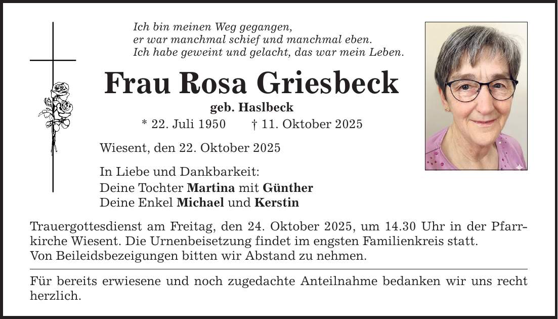 Ich bin meinen Weg gegangen, er war manchmal schief und manchmal eben. Ich habe geweint und gelacht, das war mein Leben. Frau Rosa Griesbeck geb. Haslbeck * 22. Juli 1950 _ 11. Oktober 2025 Wiesent, den 22. Oktober 2025 In Liebe und Dankbarkeit: Deine Tochter Martina mit Günther Deine Enkel Michael und Kerstin Trauergottesdienst am Freitag, den 24. Oktober 2025, um 14.30 Uhr in der Pfarrkirche Wiesent. Die Urnenbeisetzung findet im engsten Familienkreis statt. Von Beileidsbezeigungen bitten wir Abstand zu nehmen. Für bereits erwiesene und noch zugedachte Anteilnahme bedanken wir uns recht herzlich.
