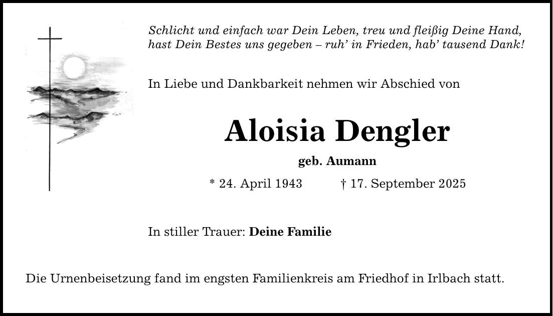 Schlicht und einfach war Dein Leben, treu und fleißig Deine Hand, hast Dein Bestes uns gegeben - ruh' in Frieden, hab' tausend Dank! In Liebe und Dankbarkeit nehmen wir Abschied von Aloisia Dengler geb. Aumann * 24. April 1943 _ 17. September 2025 In stiller Trauer: Deine Familie Die Urnenbeisetzung fand im engsten Familienkreis am Friedhof in Irlbach statt.