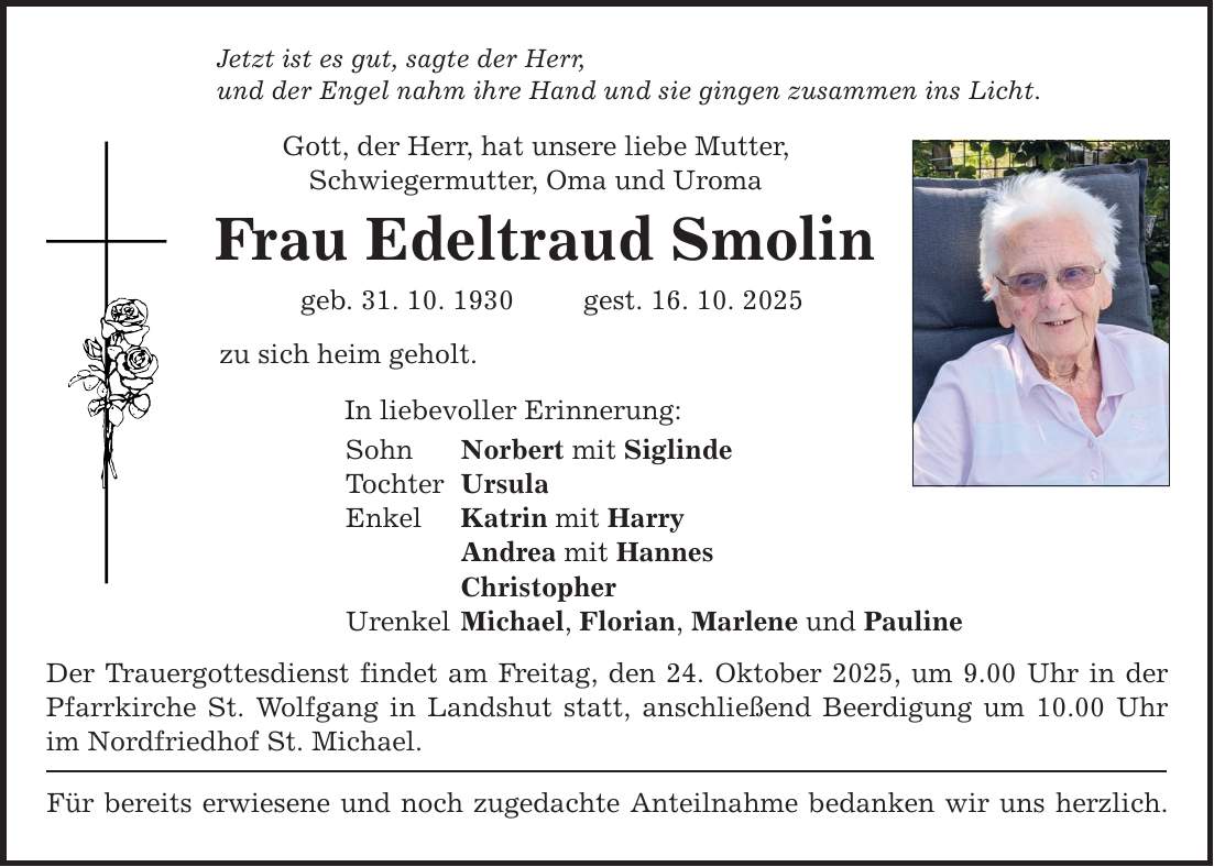 Jetzt ist es gut, sagte der Herr, und der Engel nahm ihre Hand und sie gingen zusammen ins Licht. Gott, der Herr, hat unsere liebe Mutter, Schwiegermutter, Oma und Uroma Frau Edeltraud Smolin geb. 31. 10. 1930 gest. 16. 10. 2025 zu sich heim geholt. In liebevoller Erinnerung: Sohn Norbert mit Siglinde Tochter Ursula Enkel Katrin mit Harry Andrea mit Hannes Christopher Urenkel Michael, Florian, Marlene und Pauline Der Trauergottesdienst findet am Freitag, den 24. Oktober 2025, um 9.00 Uhr in der Pfarrkirche St. Wolfgang in Landshut statt, anschließend Beerdigung um 10.00 Uhr im Nordfriedhof St. Michael. Für bereits erwiesene und noch zugedachte Anteilnahme bedanken wir uns herzlich.
