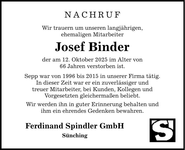 NACHRUF Wir trauern um unseren langjährigen, ehemaligen Mitarbeiter Josef Binder der am 12. Oktober 2025 im Alter von 66 Jahren verstorben ist. Sepp war von 1996 bis 2015 in unserer Firma tätig. In dieser Zeit war er ein zuverlässiger und treuer Mitarbeiter, bei Kunden, Kollegen und Vorgesetzten gleichermaßen beliebt. Wir werden ihn in guter Erinnerung behalten und ihm ein ehrendes Gedenken bewahren. Ferdinand Spindler GmbH Sünching