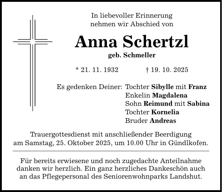 In liebevoller Erinnerung nehmen wir Abschied von Anna Schertzl geb. Schmeller * 21. 11. 1932 _ 19. 10. 2025 Es gedenken Deiner: Trauergottesdienst mit anschließender Beerdigung am Samstag, 25. Oktober 2025, um 10.00 Uhr in Gündlkofen. Für bereits erwiesene und noch zugedachte Anteilnahme danken wir herzlich. Ein ganz herzliches Dankeschön auch an das Pflegepersonal des Seniorenwohnparks Landshut. Tochter Sibylle mit Franz Enkelin Magdalena Sohn Reimund mit Sabina Tochter Kornelia Bruder Andreas