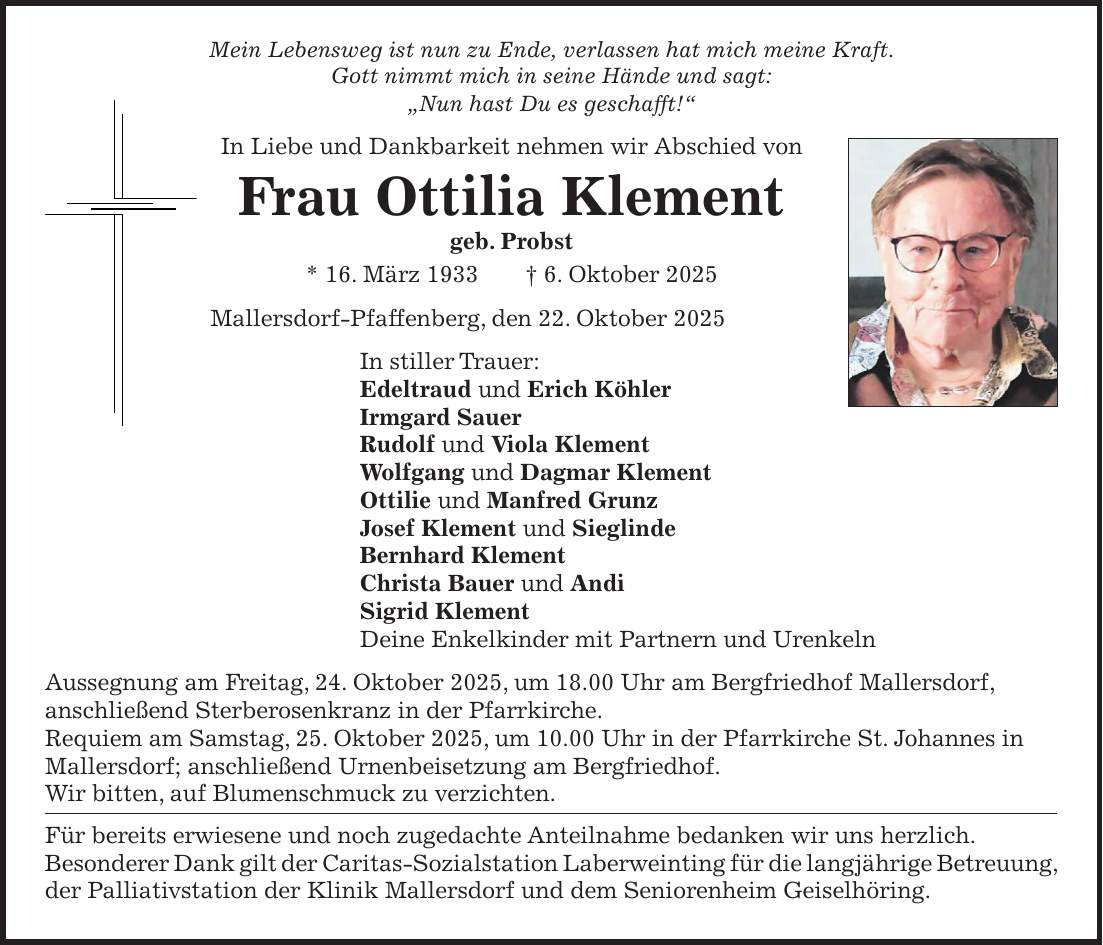 Mein Lebensweg ist nun zu Ende, verlassen hat mich meine Kraft. Gott nimmt mich in seine Hände und sagt: 'Nun hast Du es geschafft!' In Liebe und Dankbarkeit nehmen wir Abschied von Frau Ottilia Klement geb. Probst * 16. März 1933 + 6. Oktober 2025 Mallersdorf-Pfaffenberg, den 22. Oktober 2025 In stiller Trauer: Edeltraud und Erich Köhler Irmgard Sauer Rudolf und Viola Klement Wolfgang und Dagmar Klement Ottilie und Manfred Grunz Josef Klement und Sieglinde Bernhard Klement Christa Bauer und Andi Sigrid Klement Deine Enkelkinder mit Partnern und Urenkeln Aussegnung am Freitag, 24. Oktober 2025, um 18.00 Uhr am Bergfriedhof Mallersdorf, anschließend Sterberosenkranz in der Pfarrkirche. Requiem am Samstag, 25. Oktober 2025, um 10.00 Uhr in der Pfarrkirche St. Johannes in Mallersdorf; anschließend Urnenbeisetzung am Bergfriedhof. Wir bitten, auf Blumenschmuck zu verzichten. Für bereits erwiesene und noch zugedachte Anteilnahme bedanken wir uns herzlich. Besonderer Dank gilt der Caritas-Sozialstation Laberweinting für die langjährige Betreuung, der Palliativstation der Klinik Mallersdorf und dem Seniorenheim Geiselhöring.