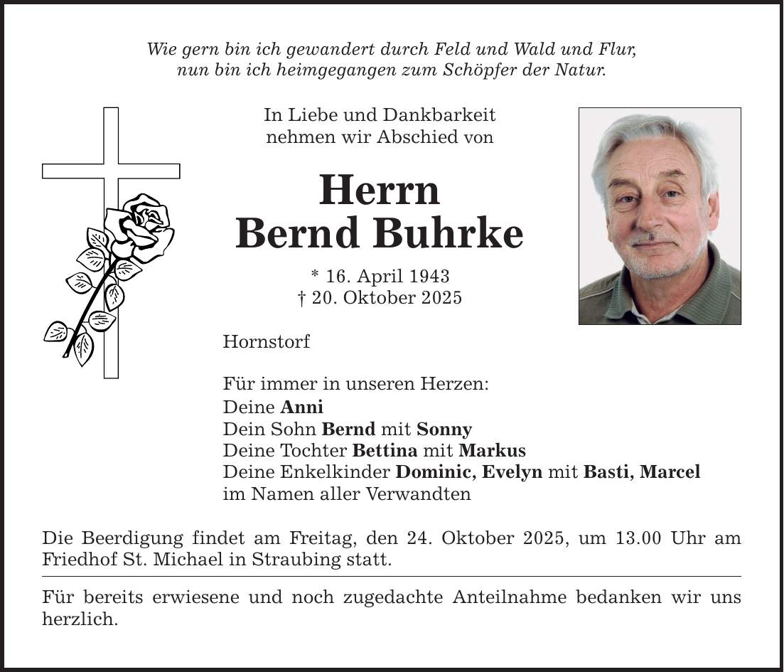 Wie gern bin ich gewandert durch Feld und Wald und Flur, nun bin ich heimgegangen zum Schöpfer der Natur. In Liebe und Dankbarkeit nehmen wir Abschied von Herrn Bernd Buhrke * 16. April 1943 _ 20. Oktober 2025 Hornstorf Für immer in unseren Herzen: Deine Anni Dein Sohn Bernd mit Sonny Deine Tochter Bettina mit Markus Deine Enkelkinder Dominic, Evelyn mit Basti, Marcel im Namen aller Verwandten Die Beerdigung findet am Freitag, den 24. Oktober 2025, um 13.00 Uhr am Friedhof St. Michael in Straubing statt. Für bereits erwiesene und noch zugedachte Anteilnahme bedanken wir uns herzlich.