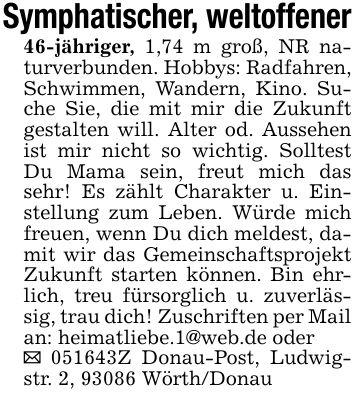 Symphatischer, weltoffener46-jähriger, 1,74 m groß, NR naturverbunden. Hobbys: Radfahren, Schwimmen, Wandern, Kino. Suche Sie, die mit mir die Zukunft gestalten will. Alter od. Aussehen ist mir nicht so wichtig. Solltest Du Mama sein, freut mich das sehr! Es zählt Charakter u. Einstellung zum Leben. Würde mich freuen, wenn Du dich meldest, damit wir das Gemeinschaftsprojekt Zukunft starten können. Bin ehrlich, treu fürsorglich u. zuverlässig, trau dich! Zuschriften per Mail an: heimatliebe.1@web.de oder_ ***Z Donau-Post, Ludwigstr. 2, 93086 Wörth/Donau