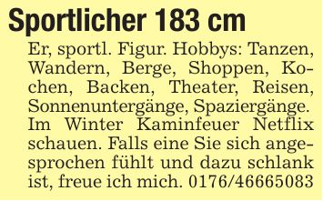Sportlicher 183 cm Er, sportl. Figur. Hobbys: Tanzen, Wandern, Berge, Shoppen, Kochen, Backen, Theater, Reisen, Sonnenuntergänge, Spaziergänge.Im Winter Kaminfeuer Netflix schauen. Falls eine Sie sich angesprochen fühlt und dazu schlank ist, freue ich mich. ***