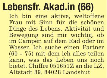 Lebensfr. Akad.in (66)Ich bin eine aktive, weltoffene Frau mit Sinn für die schönen Dinge des Lebens. Aktivität und Bewegung sind mir wichtig, ob im Camper, auf dem Rad oder im Wasser. Ich suche einen Partner (60 - 75) mit dem ich alles teilen kann, was das Leben uns noch bietet. Chiffre ***Z an die LZ, Altstadt 89, 84028 Landshut