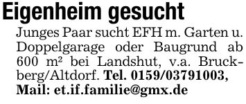 Eigenheim gesuchtJunges Paar sucht EFH m. Garten u. Doppelgarage oder Baugrund ab 600 m² bei Landshut, v.a. Bruckberg/Altdorf. Tel. ***,Mail: et.if.familie@gmx.de