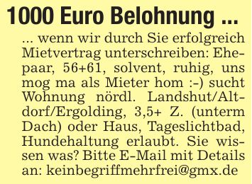 1000 Euro Belohnung ...... wenn wir durch Sie erfolgreich Mietvertrag unterschreiben: Ehepaar, 56+61, solvent, ruhig, uns mog ma als Mieter hom :-) sucht Wohnung nördl. Landshut/Alt- dorf/Ergolding, 3,5+ Z. (unterm Dach) oder Haus, Tageslichtbad, Hundehaltung erlaubt. Sie wissen was? Bitte E-Mail mit Details an: keinbegriffmehrfrei@gmx.de