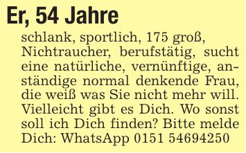 Er, 54 Jahreschlank, sportlich, 175 groß,Nichtraucher, berufstätig, sucht eine natürliche, vernünftige, anständige normal denkende Frau, die weiß was Sie nicht mehr will. Vielleicht gibt es Dich. Wo sonst soll ich Dich finden? Bitte melde Dich: WhatsApp ***