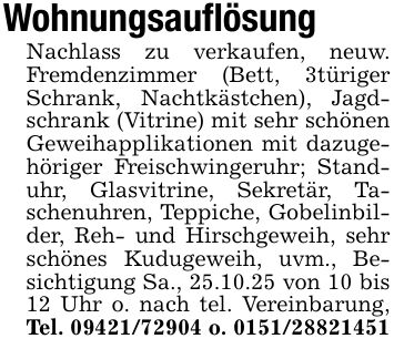 WohnungsauflösungNachlass zu verkaufen, neuw. Fremdenzimmer (Bett, 3türiger Schrank, Nachtkästchen), Jagdschrank (Vitrine) mit sehr schönen Geweihapplikationen mit dazugehöriger Freischwingeruhr; Standuhr, Glasvitrine, Sekretär, Taschenuhren, Teppiche, Gobelinbilder, Reh- und Hirschgeweih, sehr schönes Kudugeweih, uvm., Besichtigung Sa., 25.10.25 von 10 bis 12 Uhr o. nach tel. Vereinbarung, Tel. *** o. ***
