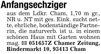 Anfangsechzigeraus dem Ldkr. Cham, 1,70 m gr., NR u. NT mit ges. Eink. sucht nette, ehrliche, bodenständige Partnerin, die naturverb. ist u. in einem schönen Haus mit Garten wohnen mag. _ ***Z Chamer Zeitung, Rindermarkt 10, 93413 Cham
