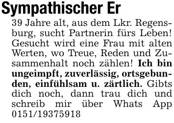 Sympathischer Er39 Jahre alt, aus dem Lkr. Regensburg, sucht Partnerin fürs Leben! Gesucht wird eine Frau mit alten Werten, wo Treue, Reden und Zusammenhalt noch zählen! Ich bin ungeimpft, zuverlässig, ortsgebunden, einfühlsam u. zärtlich. Gibts dich noch, dann trau dich und schreib mir über Whats App ***